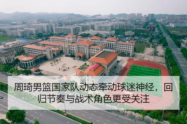 周琦男篮国家队动态牵动球迷神经，回归节奏与战术角色更受关注